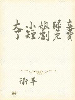 大小姐归来飒疯了短剧免费播放最新