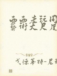 西西老玩同人体艺术大尺度