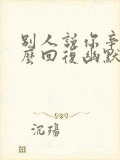 别人说你辛苦怎么回复幽默