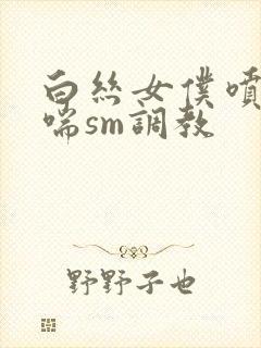 白丝女仆喷水娇喘sm调教