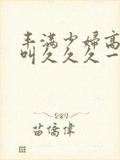 丰满少妇高潮惨叫久久久一封面