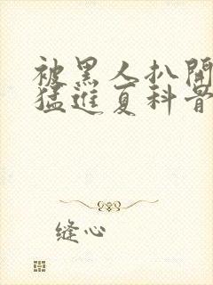 被黑人扒开双腿猛进夏科骨科