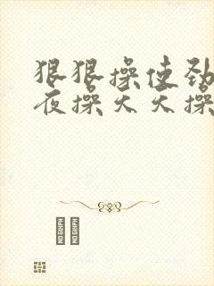 狠狠操使劲操夜夜操天天操