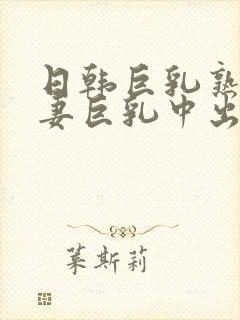 日韩巨乳熟女人妻巨乳中出在线