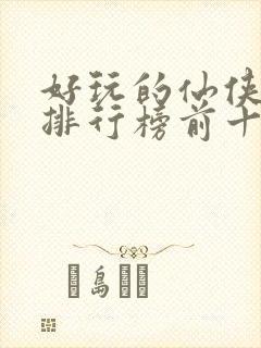 好玩的仙侠手游排行榜前十名