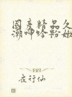 国产精品久久高潮呻吟粉嫩av