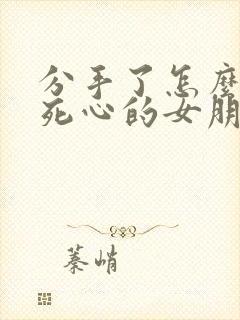 分手了怎么挽回死心的女朋友的文字