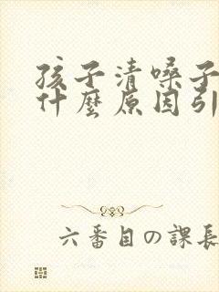 孩子清嗓子咳嗽什么原因引起的