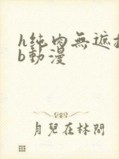 h纯肉无遮挡3b动漫
