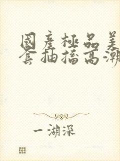 国产极品美女无套抽搐高潮91