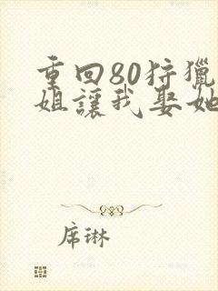 重回80狩猎姐姐让我娶她闺蜜txt下载最