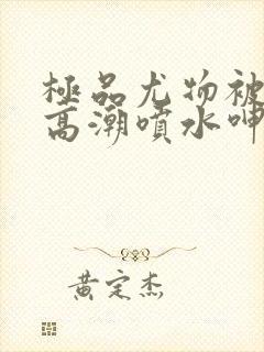 极品尤物被啪到高潮喷水呻吟