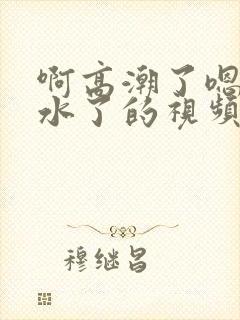 啊高潮了嗯～喷水了的视频