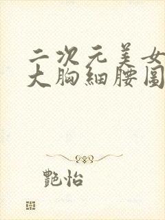 二次元美女图超大胸细腰图片