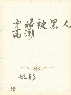 少妇被黑人插入高潮