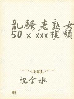 乱骚老熟女成熟50ⅹxxx视频
