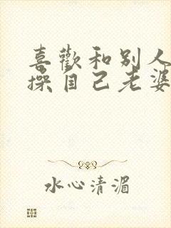 喜欢和别人一起操自己老婆逼小说