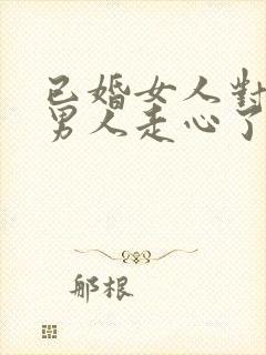 已婚女人对已婚男人走心了的表现