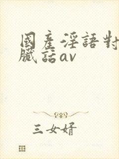 国产淫语对白说脏话av