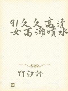 91久久高清美女高潮喷水白浆