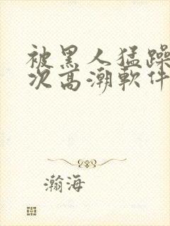 被黑人猛躁12次高潮软件