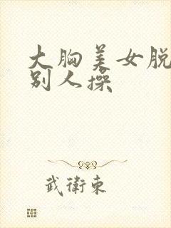 大胸美女脱光给别人操