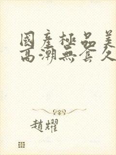 国产极品美女到高潮无套久久