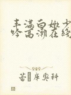 丰满白嫩少妇呻吟高潮在线