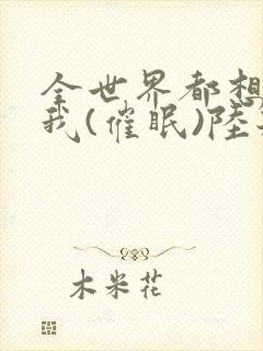 全世界都想疼爱我(催眠)陆若恬小说