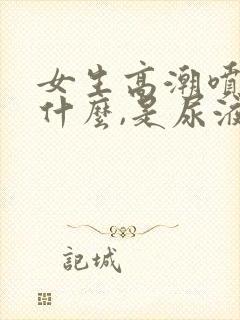 女生高潮喷的是什么,是尿液吗