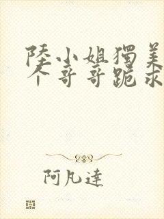 陆小姐独美后六个哥哥跪求原谅了