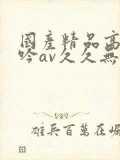 国产精品高潮呻吟av久久无吗