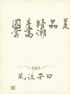 国产精品美女无套高潮