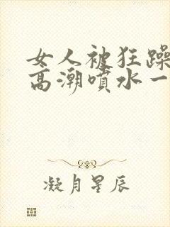 女人被狂躁c到高潮喷水一区二区