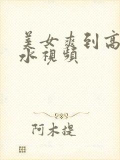 美女爽到高潮喷水视频