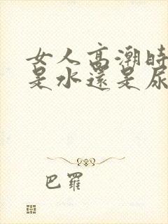 女人高潮时喷的是水还是尿