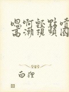 嗯啊轻点喷水了高潮视频国产