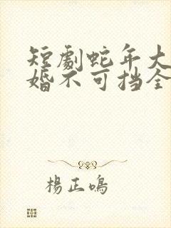 短剧蛇年大吉之婚不可挡全集免费观看高清