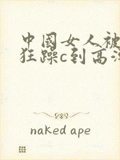 中国女人被黑人狂躁c到高潮图片