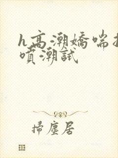 h高潮娇喘抽搐喷潮试