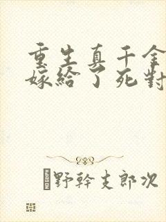 重生真千金,我嫁给了死对头小说