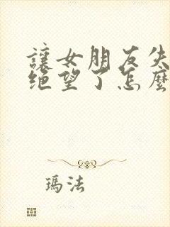 让女朋友失望了绝望了怎么挽回