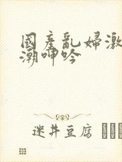 国产乱妇激情高潮呻吟