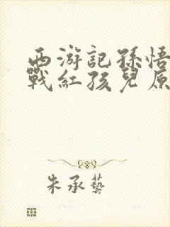 西游记孙悟空大战红孩儿原文