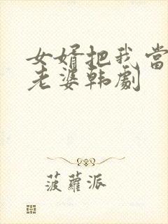 女婿把我当成他老婆韩剧