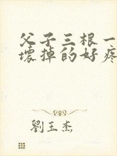 父子三根一起会坏掉的好疼