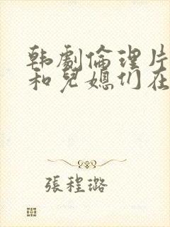 韩剧伦理片公公和儿媳们在线播放