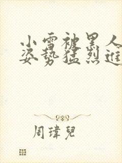 小雪被黑人各种姿势猛烈进出小说