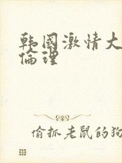 韩国激情大合集伦理