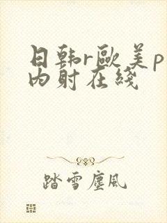 日韩r欧美p片内射在线